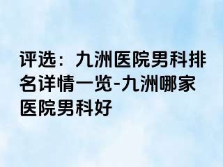 评选：九洲医院男科排名详情一览-九洲哪家医院男科好