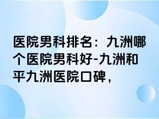 医院男科排名：九洲哪个医院男科好-九洲和平九洲医院口碑，