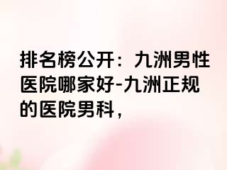 排名榜公开：九洲男性医院哪家好-九洲正规的医院男科，
