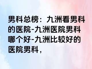 男科总榜：九洲看男科的医院-九洲医院男科哪个好-九洲比较好的医院男科，