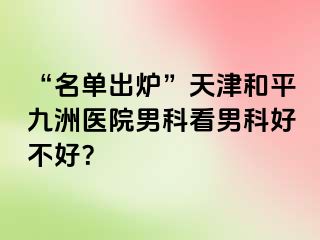 “名单出炉”天津和平九洲医院男科看男科好不好？