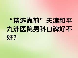 “精选靠前”天津和平九洲医院男科口碑好不好？
