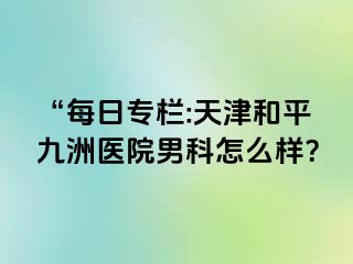 “每日专栏:天津和平九洲医院男科怎么样？