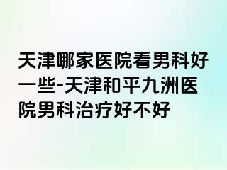 天津哪家医院看男科好一些-天津和平九洲医院男科治疗好不好