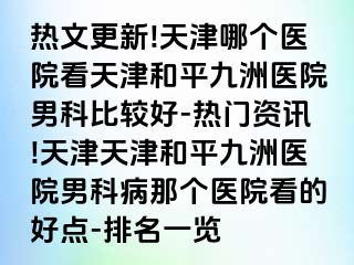 热文更新!天津哪个医院看天津和平九洲医院男科比较好-热门资讯!天津天津和平九洲医院男科病那个医院看的好点-排名一览