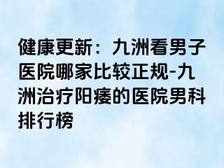健康更新：九洲看男子医院哪家比较正规-九洲治疗阳痿的医院男科排行榜