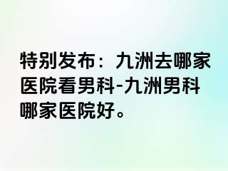 特别发布:九洲去哪家医院看男科-九洲男科哪家医院好。