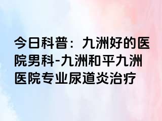 今日科普:九洲好的医院男科-九洲和平九洲医院专业尿道炎治疗
