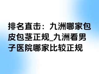 排名直击:九洲哪家包皮包茎正规_九洲看男子医院哪家比较正规
