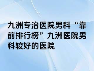 九洲专治医院男科“靠前排行榜”九洲医院男科较好的医院