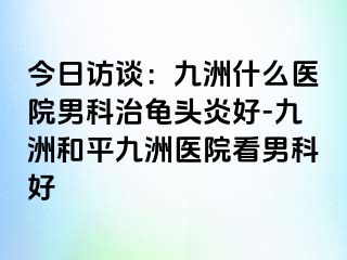 今日访谈:九洲什么医院男科治龟头炎好-九洲和平九洲医院看男科好