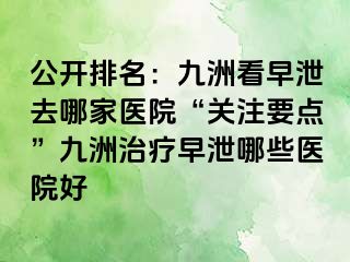公开排名:九洲看早泄去哪家医院“关注要点”九洲治疗早泄哪些医院好