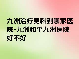 九洲治疗男科到哪家医院-九洲和平九洲医院好不好