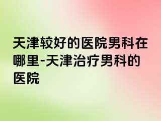 天津较好的医院男科在哪里-天津治疗男科的医院
