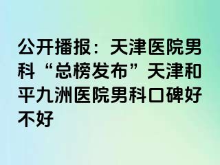 公开播报：天津医院男科“总榜发布”天津和平九洲医院男科口碑好不好