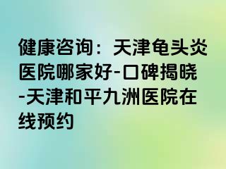 健康咨询：天津龟头炎医院哪家好-口碑揭晓-天津和平九洲医院在线预约