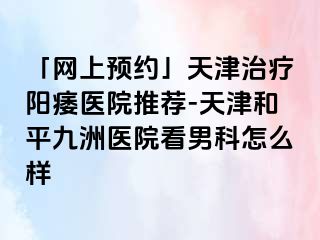 「网上预约」天津治疗阳痿医院推荐-天津和平九洲医院看男科怎么样