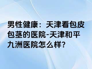 男性健康：天津看包皮包茎的医院-天津和平九洲医院怎么样？