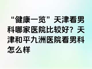 “健康一览”天津看男科哪家医院比较好？天津和平九洲医院看男科怎么样